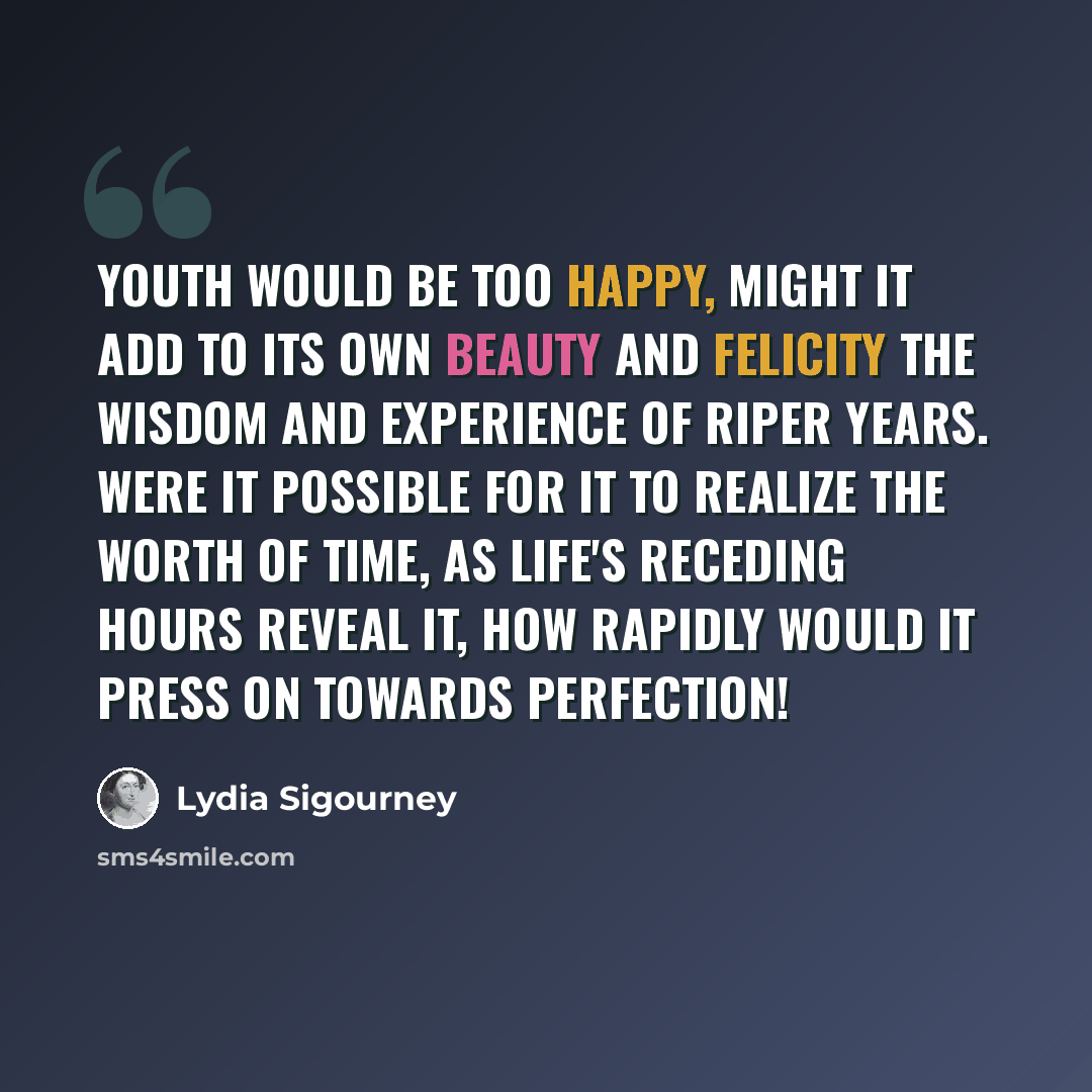“Youth would be too happy, might it add to its own beauty and felicity the wisdom and experience of riper years. Were it possible for it to realize the worth of time, as life's receding hours reveal it, how rapidly would it press on towards perfection!” quote by Lydia Sigourney
