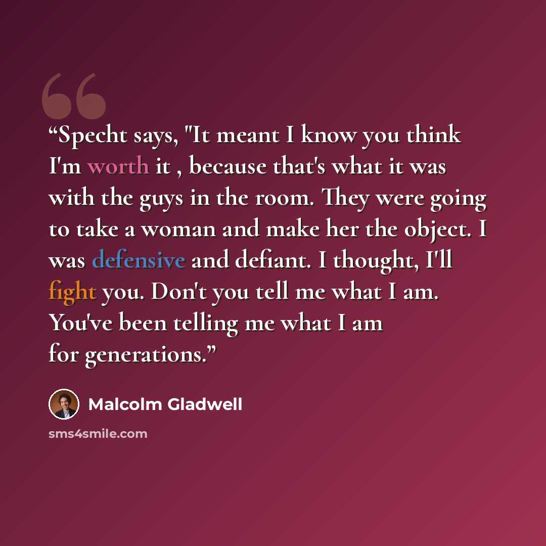 “Specht says, "It meant I know you think I'm worth it , because that's what it was with the guys in the room. They were going to take a woman and make her the object. I was defensive and defiant. I thought, I'll fight you. Don't you tell me what I am. You've been telling me what I am for generations.” quote by Malcolm Gladwell