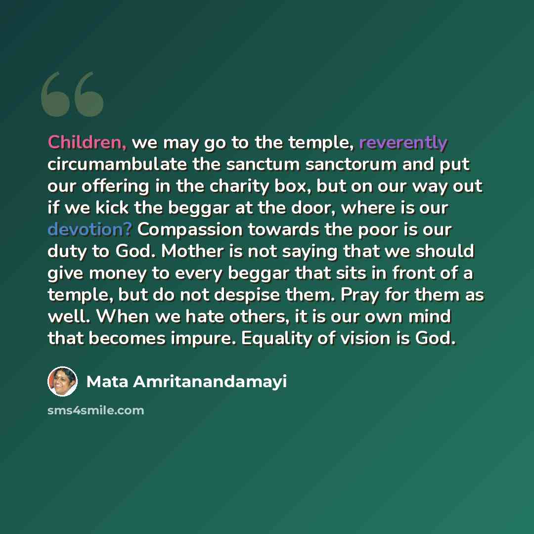 “Children, we may go to the temple, reverently circumambulate the sanctum sanctorum and put our offering in the charity box, but on our way out if we kick the beggar at the door, where is our devotion? Compassion towards the poor is our duty to God. Mother is not saying that we should give money to…” quote by Mata Amritanandamayi