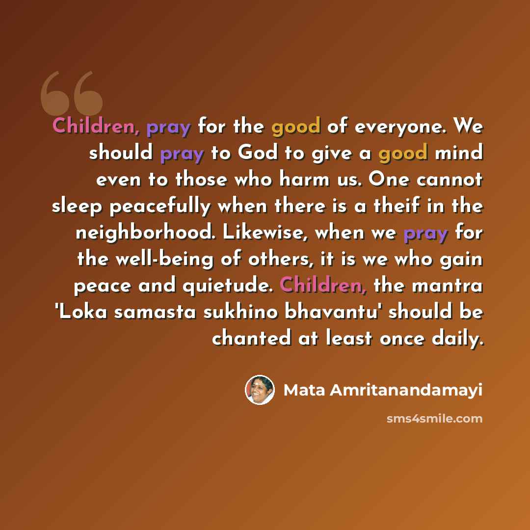 “Children, pray for the good of everyone. We should pray to God to give a good mind even to those who harm us. One cannot sleep peacefully when there is a theif in the neighborhood. Likewise, when we pray for the well-being of others, it is we who gain peace and quietude. Children, the mantra 'Loka…” quote by Mata Amritanandamayi