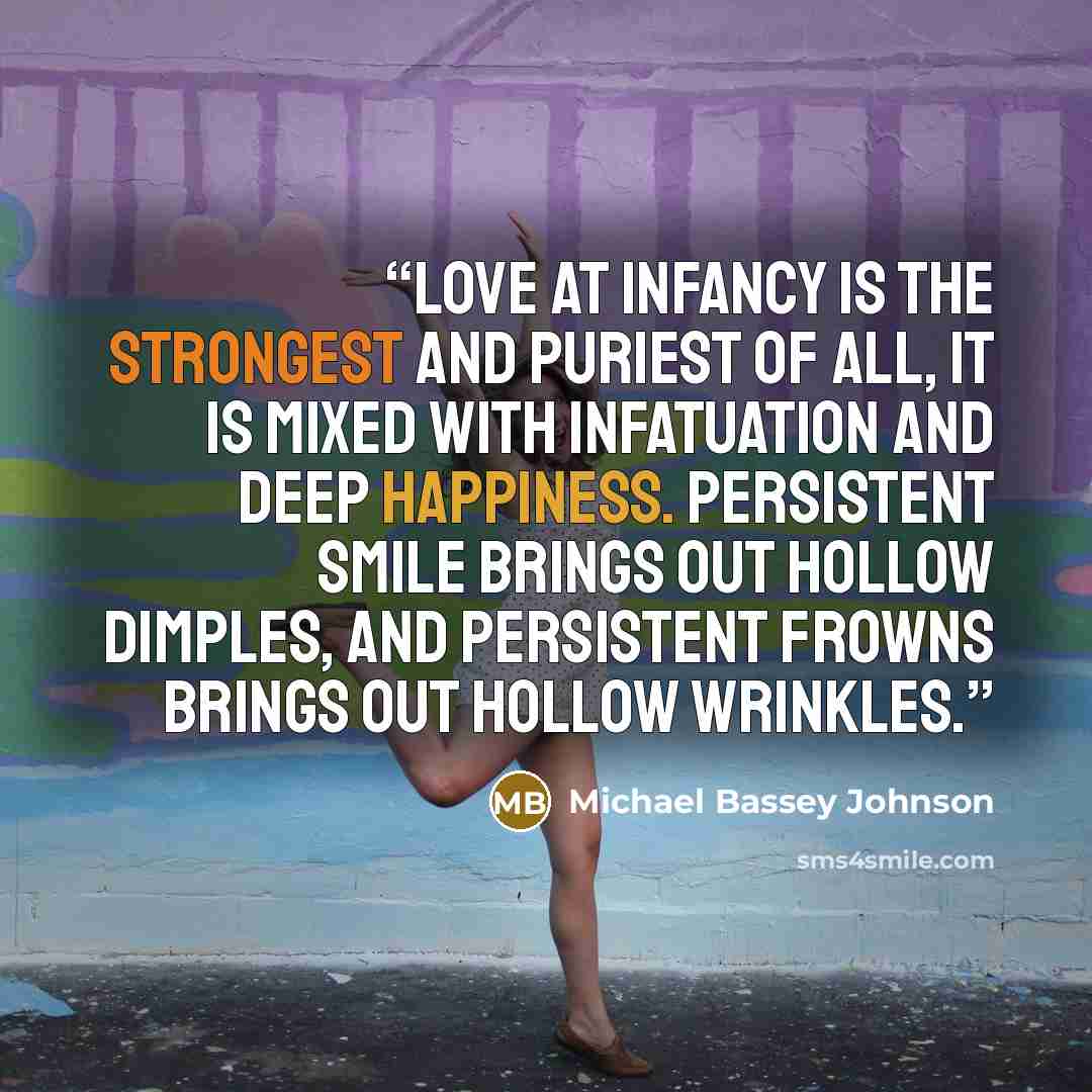 “Love at infancy is the strongest and puriest of all, it is mixed with infatuation and deep happiness. Persistent smile brings out hollow dimples, and persistent frowns brings out hollow wrinkles.” quote by Michael Bassey Johnson