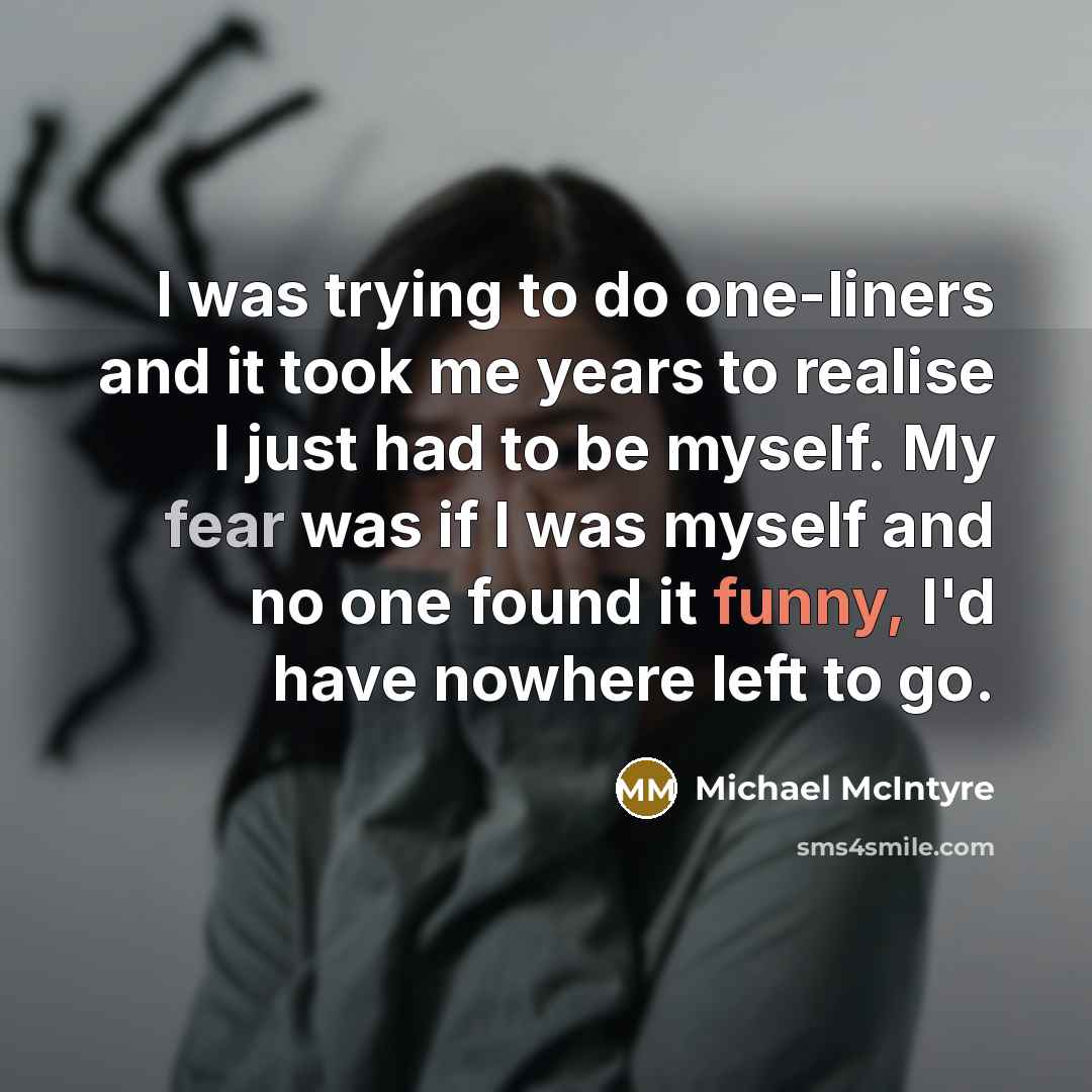 “I was trying to do one-liners and it took me years to realise I just had to be myself. My fear was if I was myself and no one found it funny, I'd have nowhere left to go.” quote by Michael McIntyre