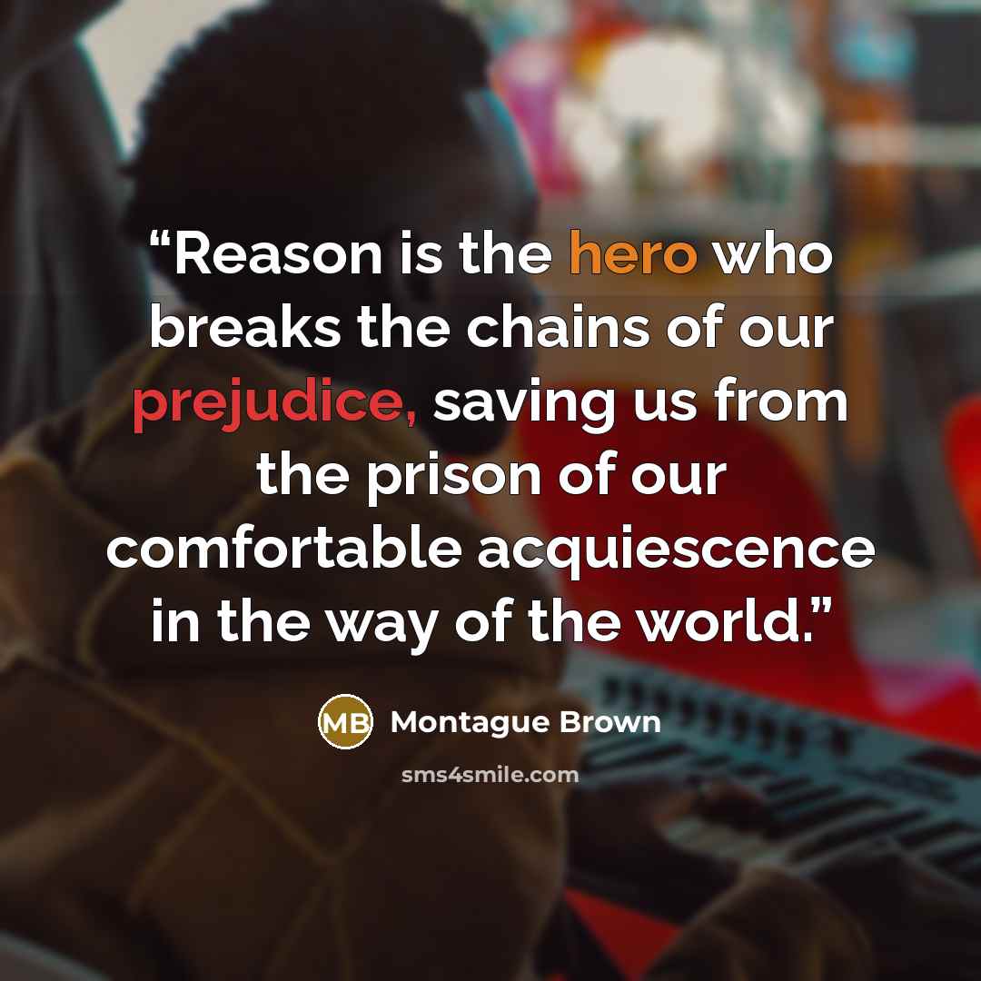 “Reason is the hero who breaks the chains of our prejudice, saving us from the prison of our comfortable acquiescence in the way of the world.” quote by Montague Brown
