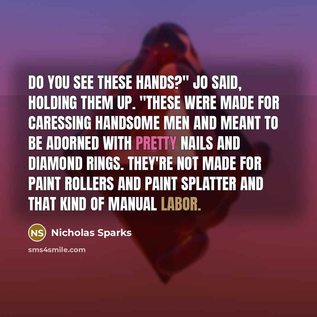 “Do you see these hands?" Jo said, holding them up. "These were made for caressing handsome men and meant to be adorned with pretty nails and diamond rings. They're not made for paint rollers and paint splatter and that kind of manual labor.” quote by Nicholas Sparks