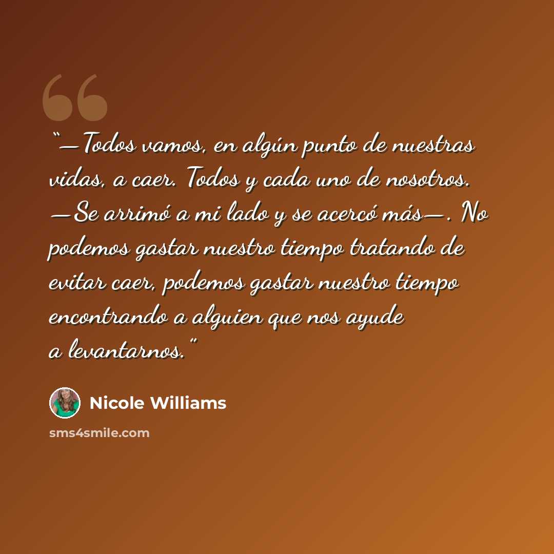 “—Todos vamos, en algún punto de nuestras vidas, a caer. Todos y cada uno de nosotros. —Se arrimó a mi lado y se acercó más—. No podemos gastar nuestro tiempo tratando de evitar caer, podemos gastar nuestro tiempo encontrando a alguien que nos ayude a levantarnos.” quote by Nicole Williams