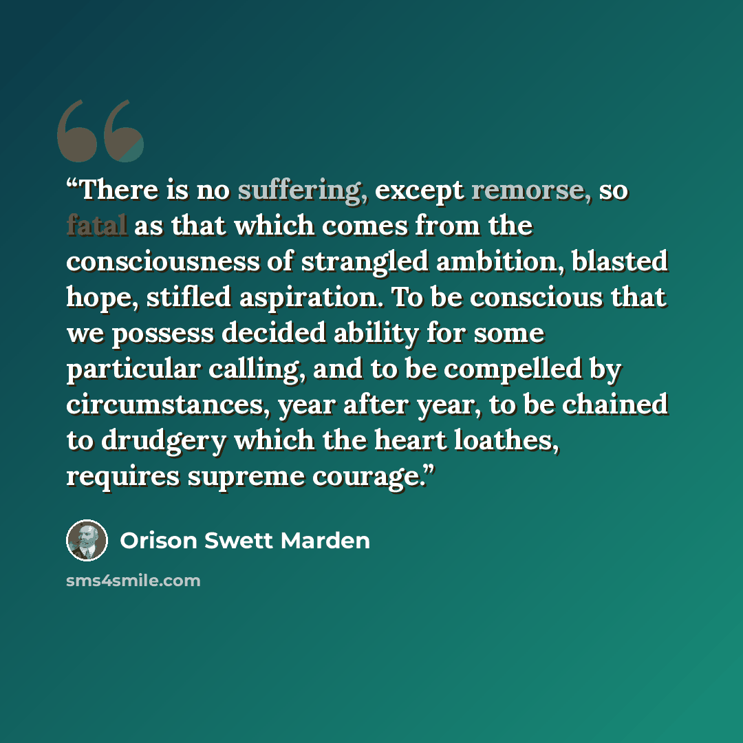“There is no suffering, except remorse, so fatal as that which comes from the consciousness of strangled ambition, blasted hope, stifled aspiration. To be conscious that we possess decided ability for some particular calling, and to be compelled by circumstances, year after year, to be chained to…” quote by Orison Swett Marden