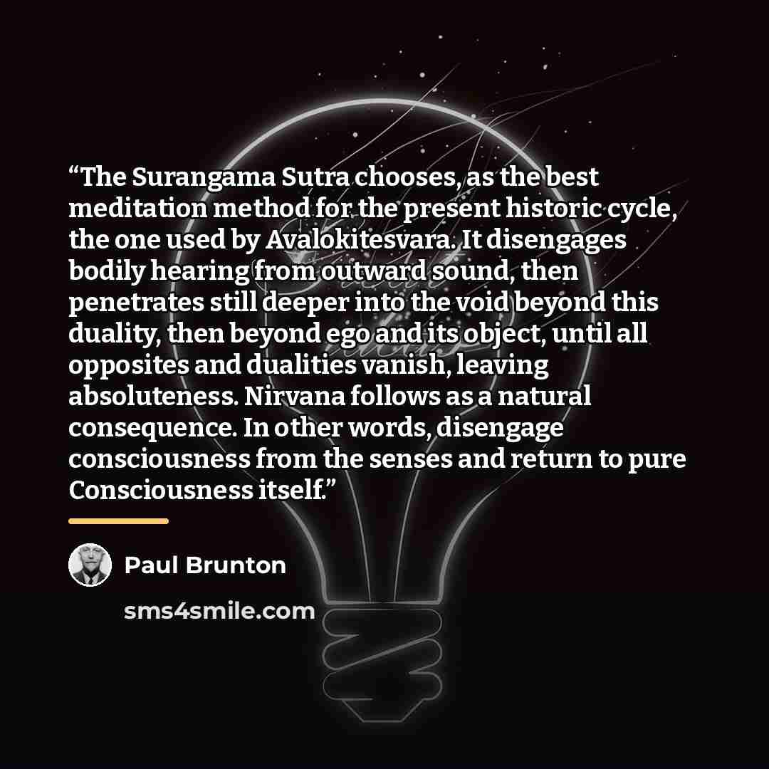 “The Surangama Sutra chooses, as the best meditation method for the present historic cycle, the one used by Avalokitesvara. It disengages bodily hearing from outward sound, then penetrates still deeper into the void beyond this duality, then beyond ego and its object, until all opposites and…” quote by Paul Brunton