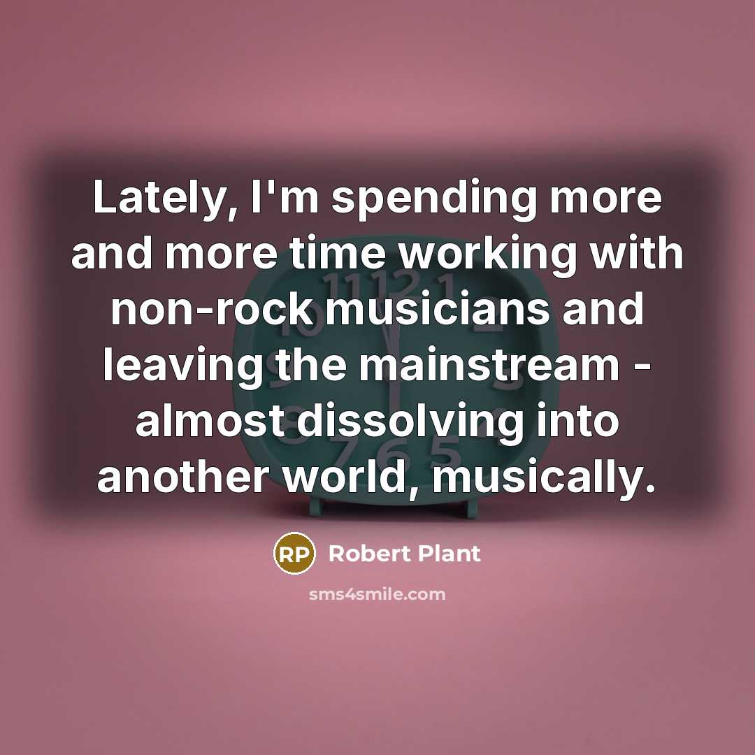 “Lately, I'm spending more and more time working with non-rock musicians and leaving the mainstream - almost dissolving into another world, musically.” quote by Robert Plant