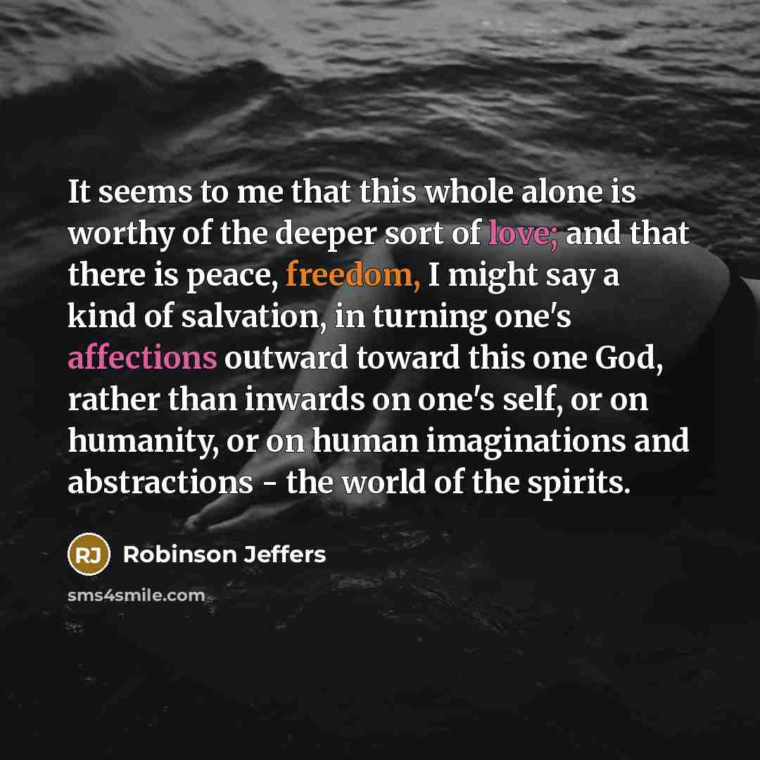 “It seems to me that this whole alone is worthy of the deeper sort of love; and that there is peace, freedom, I might say a kind of salvation, in turning one's affections outward toward this one God, rather than inwards on one's self, or on humanity, or on human imaginations and abstractions - the…” quote by Robinson Jeffers