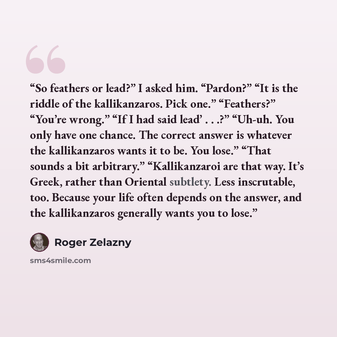 “So feathers or lead?” I asked him. “Pardon?” “It is the riddle of the kallikanzaros. Pick one.” “Feathers?” “You’re wrong.” “If I had said lead’ . . .?” “Uh-uh. You only have one chance. The correct answer is whatever the kallikanzaros wants it to be. You lose.” “That sounds a bit arbitrary.”…” quote by Roger Zelazny
