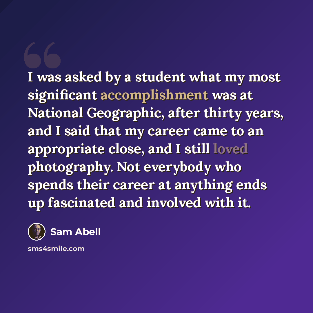“I was asked by a student what my most significant accomplishment was at National Geographic, after thirty years, and I said that my career came to an appropriate close, and I still loved photography. Not everybody who spends their career at anything ends up fascinated and involved with it.” quote by Sam Abell
