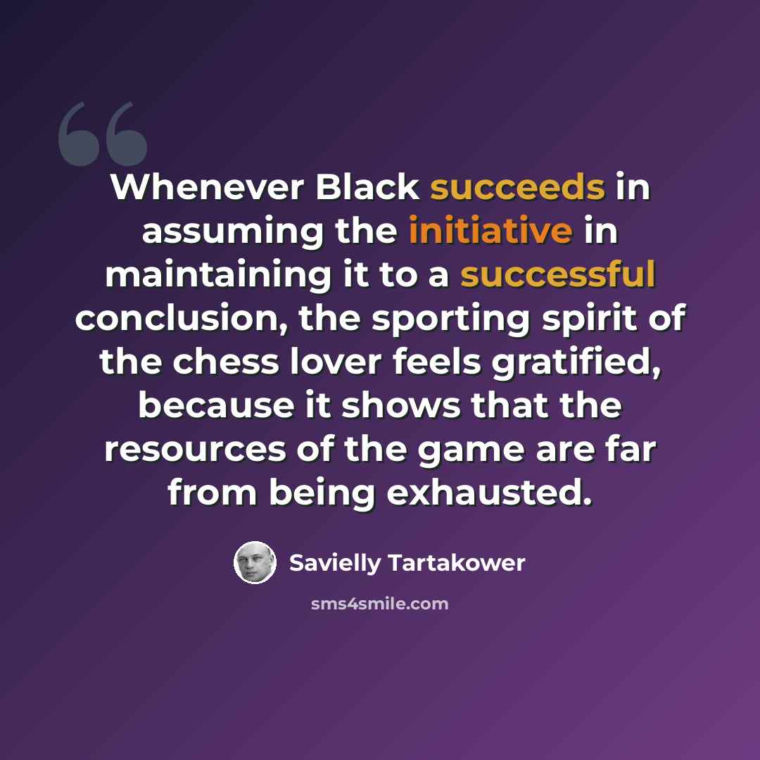 “Whenever Black succeeds in assuming the initiative in maintaining it to a successful conclusion, the sporting spirit of the chess lover feels gratified, because it shows that the resources of the game are far from being exhausted.” quote by Savielly Tartakower