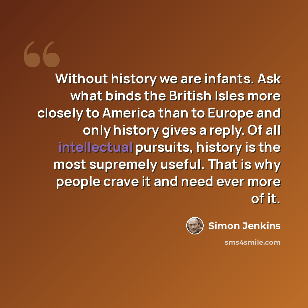 “Without history we are infants. Ask what binds the British Isles more closely to America than to Europe and only history gives a reply. Of all intellectual pursuits, history is the most supremely useful. That is why people crave it and need ever more of it.” quote by Simon Jenkins