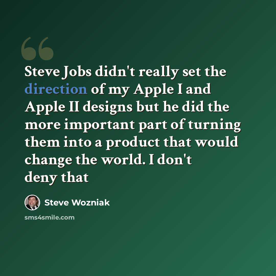 “Steve Jobs didn't really set the direction of my Apple I and Apple II designs but he did the more important part of turning them into a product that would change the world. I don't deny that” quote by Steve Wozniak