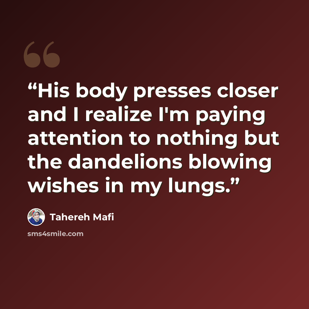 “His body presses closer and I realize I'm paying attention to nothing but the dandelions blowing wishes in my lungs.” quote by Tahereh Mafi