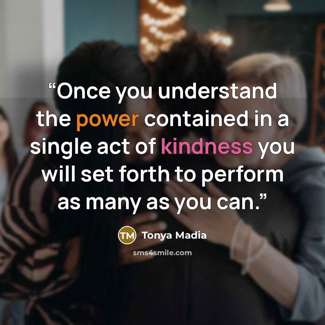 “Once you understand the power contained in a single act of kindness you will set forth to perform as many as you can.” quote by Tonya Madia