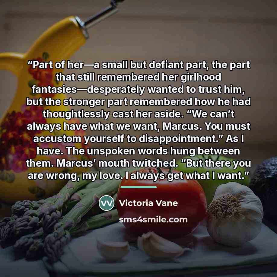 “Part of her—a small but defiant part, the part that still remembered her girlhood fantasies—desperately wanted to trust him, but the stronger part remembered how he had thoughtlessly cast her aside. “We can’t always have what we want, Marcus. You must accustom yourself to disappointment.” As I…” quote by Victoria Vane