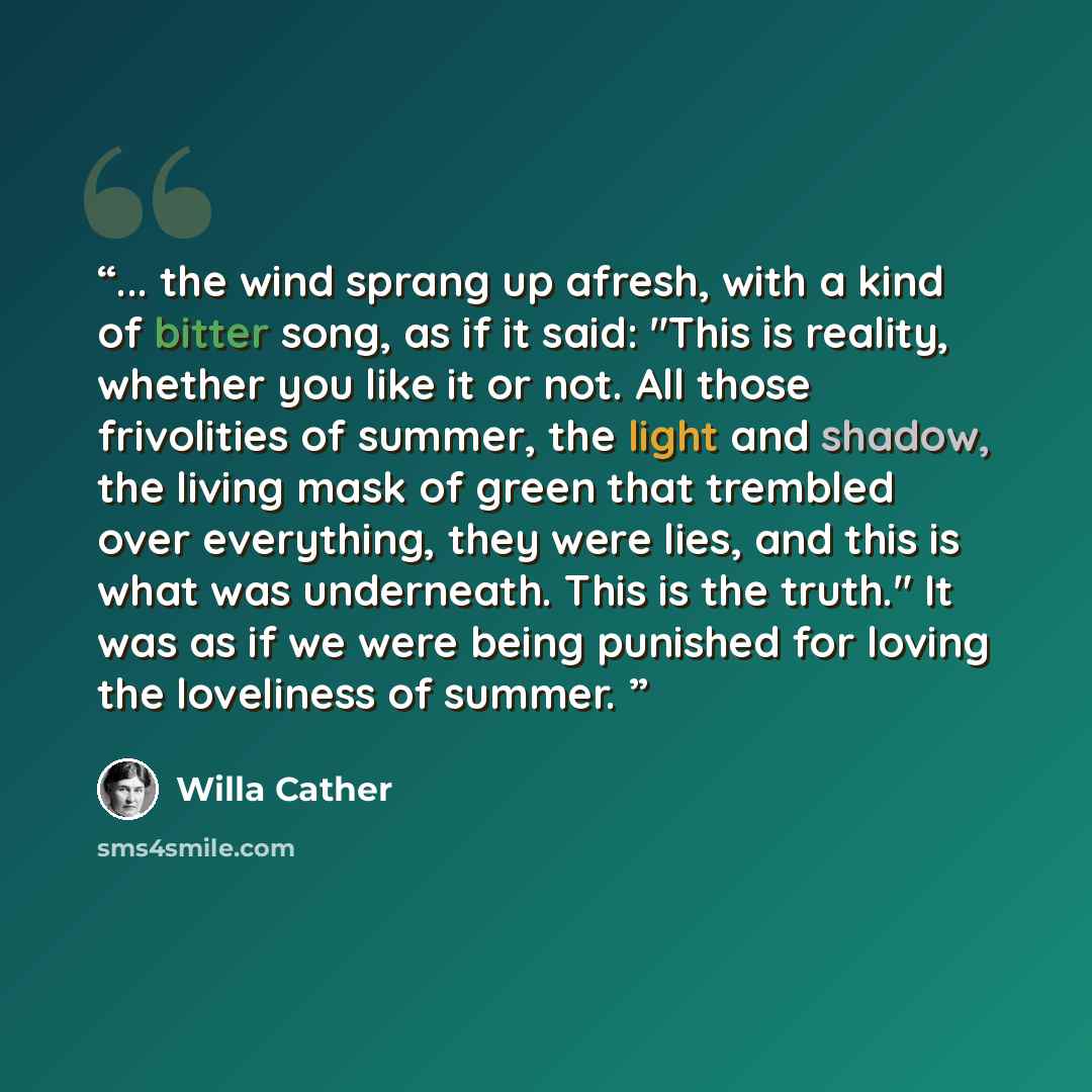 “... the wind sprang up afresh, with a kind of bitter song, as if it said: "This is reality, whether you like it or not. All those frivolities of summer, the light and shadow, the living mask of green that trembled over everything, they were lies, and this is what was underneath. This is the…” quote by Willa Cather