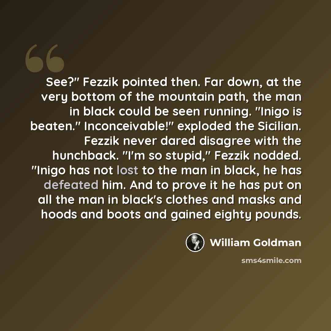 “See?" Fezzik pointed then. Far down, at the very bottom of the mountain path, the man in black could be seen running. "Inigo is beaten." Inconceivable!" exploded the Sicilian. Fezzik never dared disagree with the hunchback. "I'm so stupid," Fezzik nodded. "Inigo has not lost to the man in black…” quote by William Goldman
