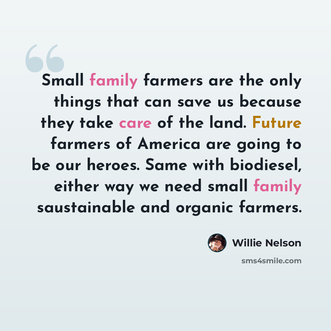 “Small family farmers are the only things that can save us because they take care of the land. Future farmers of America are going to be our heroes. Same with biodiesel, either way we need small family saustainable and organic farmers.” quote by Willie Nelson