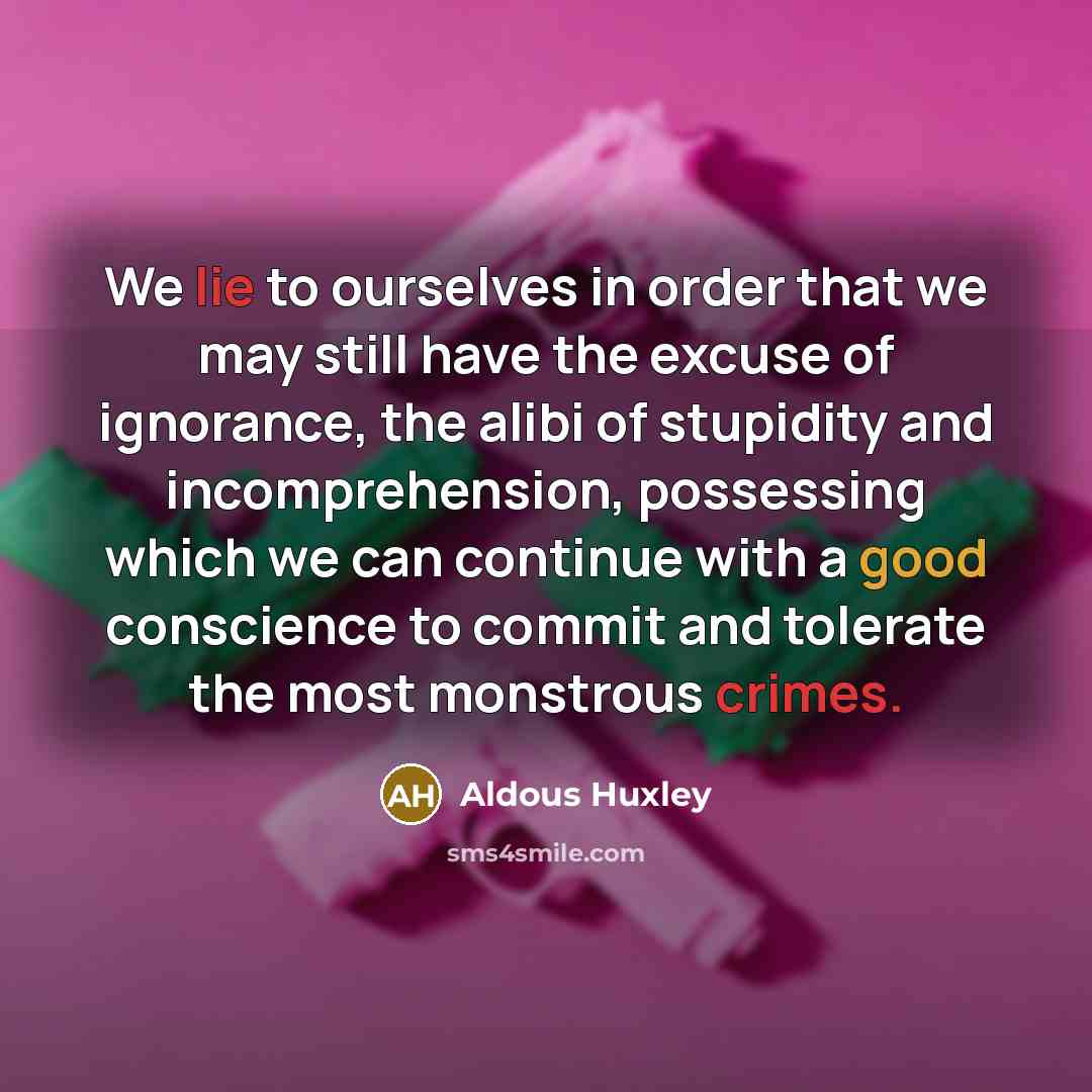 “We lie to ourselves in order that we may still have the excuse of ignorance, the alibi of stupidity and incomprehension, possessing which we can continue with a good conscience to commit and tolerate the most monstrous crimes.” quote by Aldous Huxley