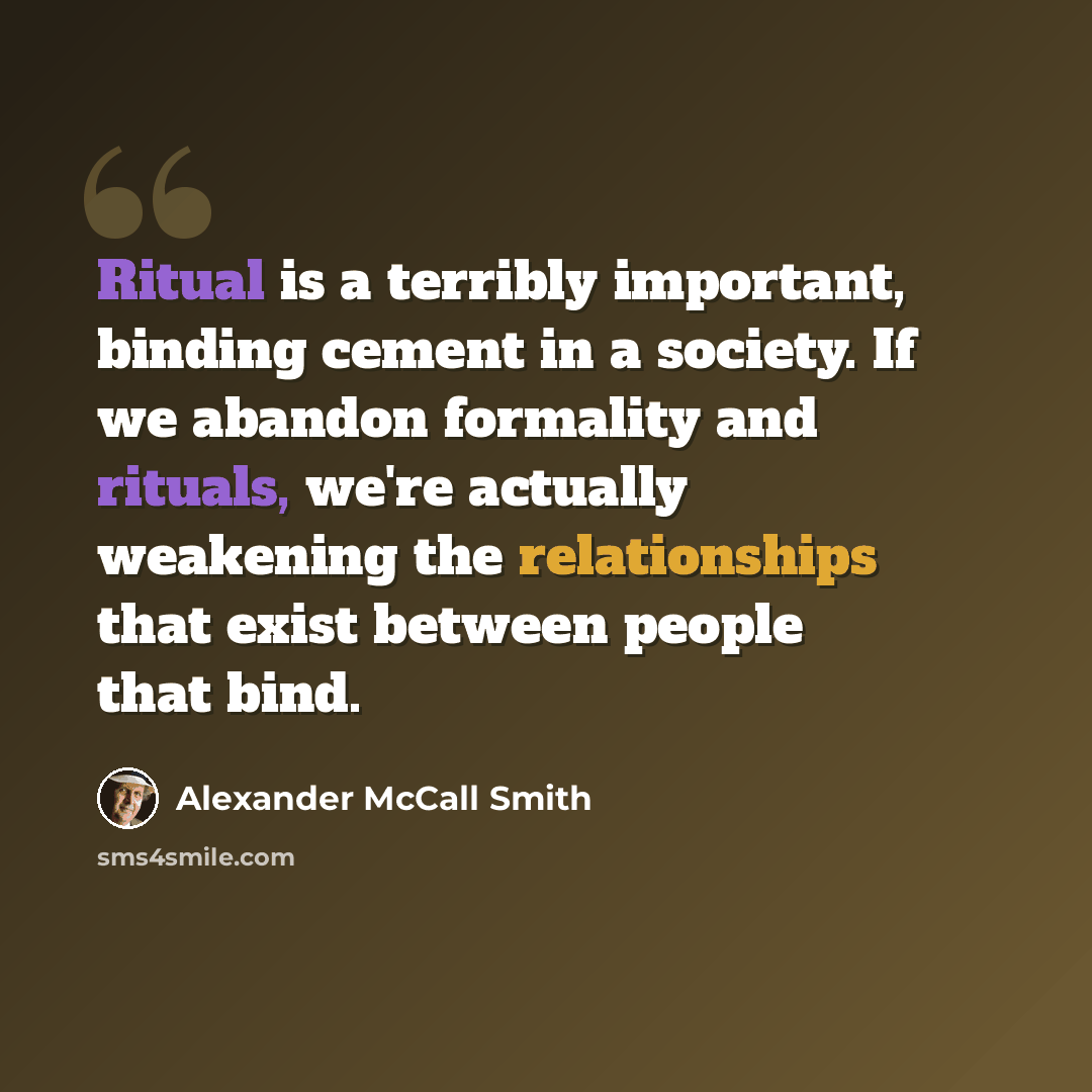 “Ritual is a terribly important, binding cement in a society. If we abandon formality and rituals, we're actually weakening the relationships that exist between people that bind.” quote by Alexander McCall Smith