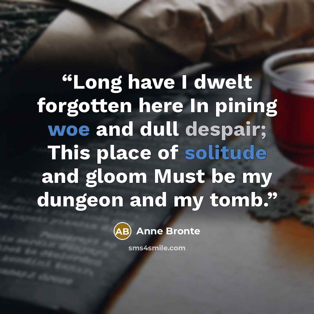 “Long have I dwelt forgotten here In pining woe and dull despair; This place of solitude and gloom Must be my dungeon and my tomb.” quote by Anne Brontë