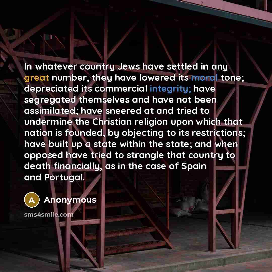 “In whatever country Jews have settled in any great number, they have lowered its moral tone; depreciated its commercial integrity; have segregated themselves and have not been assimilated; have sneered at and tried to undermine the Christian religion upon which that nation is founded, by objecting…” quote by Anonymous