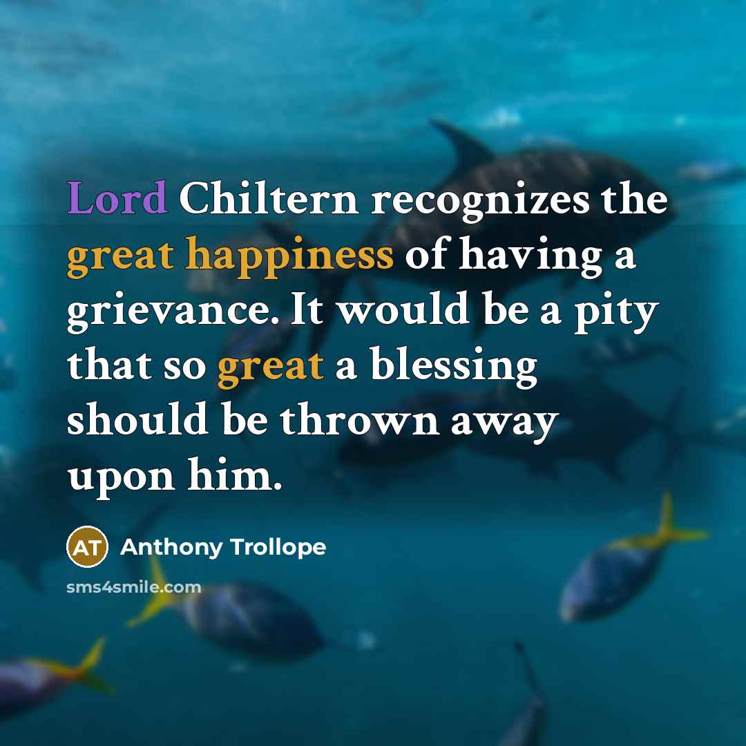 “Lord Chiltern recognizes the great happiness of having a grievance. It would be a pity that so great a blessing should be thrown away upon him.” quote by Anthony Trollope