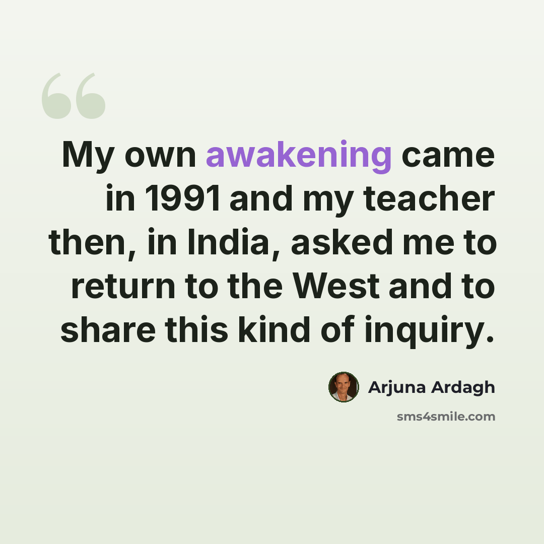 “My own awakening came in 1991 and my teacher then, in India, asked me to return to the West and to share this kind of inquiry.” quote by Arjuna Ardagh