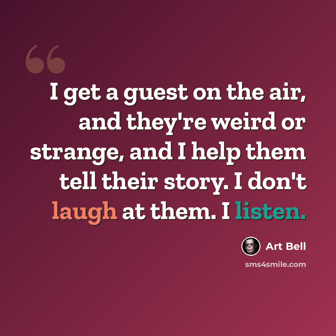 “I get a guest on the air, and they're weird or strange, and I help them tell their story. I don't laugh at them. I listen.” quote by Art Bell