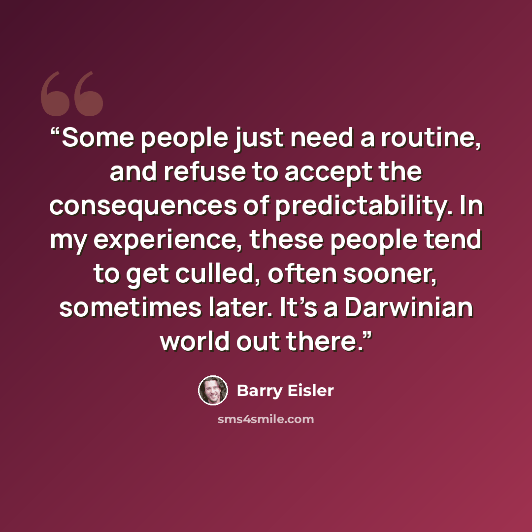 “Some people just need a routine, and refuse to accept the consequences of predictability. In my experience, these people tend to get culled, often sooner, sometimes later. It’s a Darwinian world out there.” quote by Barry Eisler