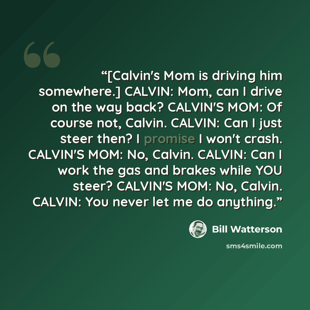 “[Calvin's Mom is driving him somewhere.] CALVIN: Mom, can I drive on the way back? CALVIN'S MOM: Of course not, Calvin. CALVIN: Can I just steer then? I promise I won't crash. CALVIN'S MOM: No, Calvin. CALVIN: Can I work the gas and brakes while YOU steer? CALVIN'S MOM: No, Calvin. CALVIN: You…” quote by Bill Watterson