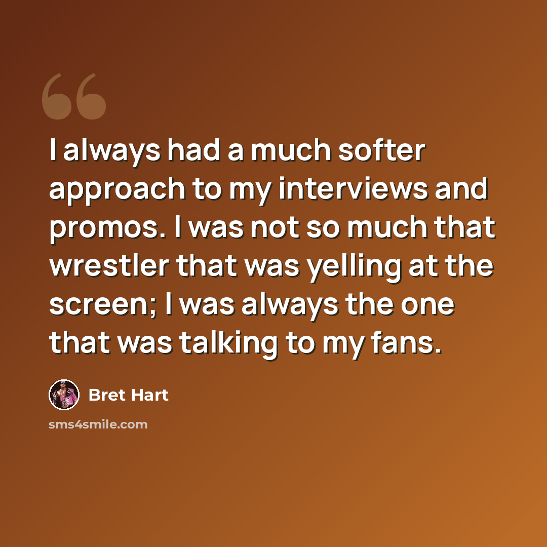 “I always had a much softer approach to my interviews and promos. I was not so much that wrestler that was yelling at the screen; I was always the one that was talking to my fans.” quote by Bret Hart