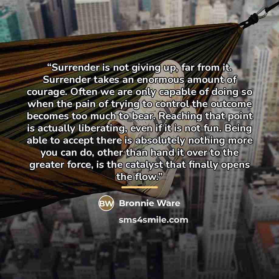 “Surrender is not giving up, far from it. Surrender takes an enormous amount of courage. Often we are only capable of doing so when the pain of trying to control the outcome becomes too much to bear. Reaching that point is actually liberating, even if it is not fun. Being able to accept there is…” quote by Bronnie Ware
