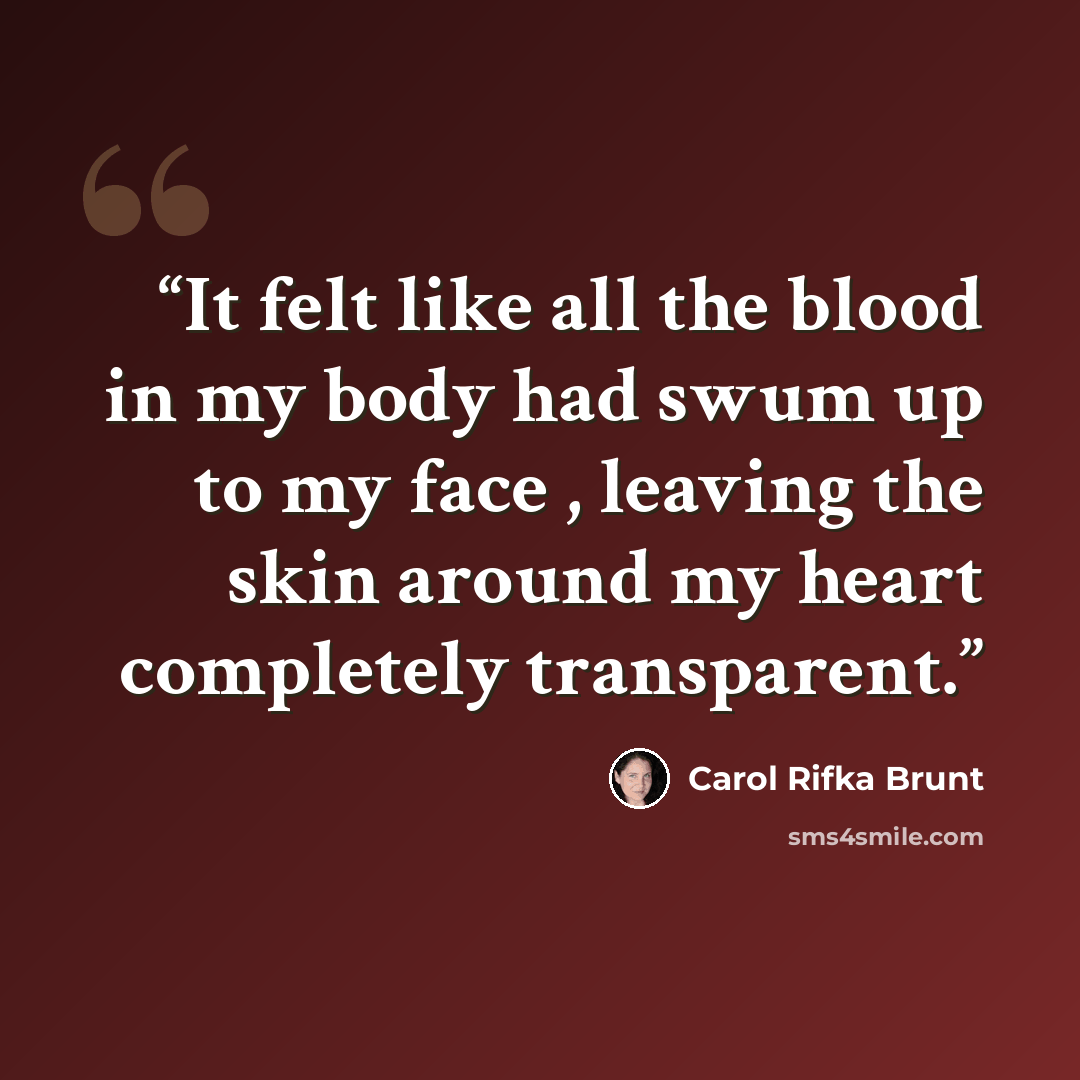 “It felt like all the blood in my body had swum up to my face , leaving the skin around my heart completely transparent.” quote by Carol Rifka Brunt
