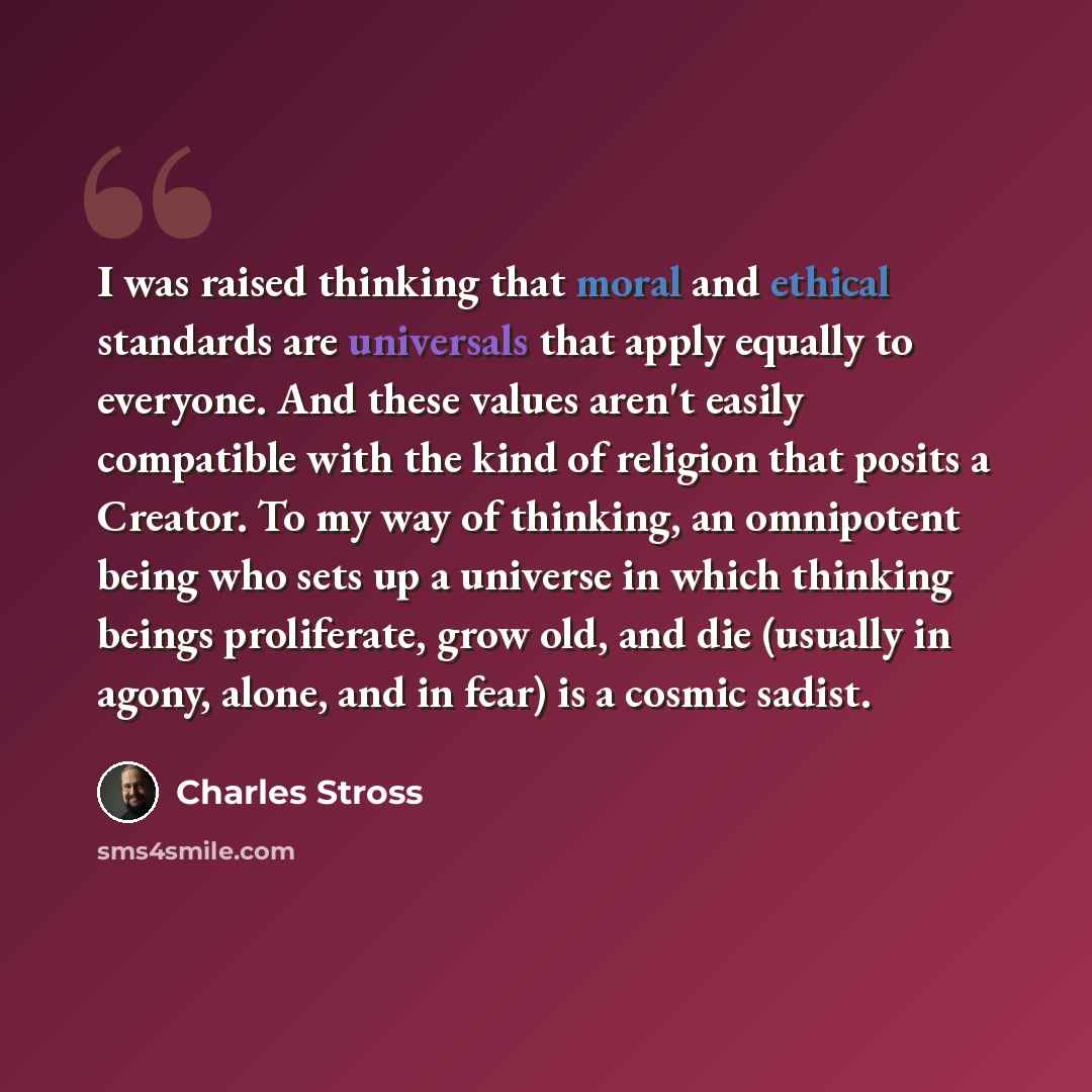 “I was raised thinking that moral and ethical standards are universals that apply equally to everyone. And these values aren't easily compatible with the kind of religion that posits a Creator. To my way of thinking, an omnipotent being who sets up a universe in which thinking beings proliferate…” quote by Charles Stross