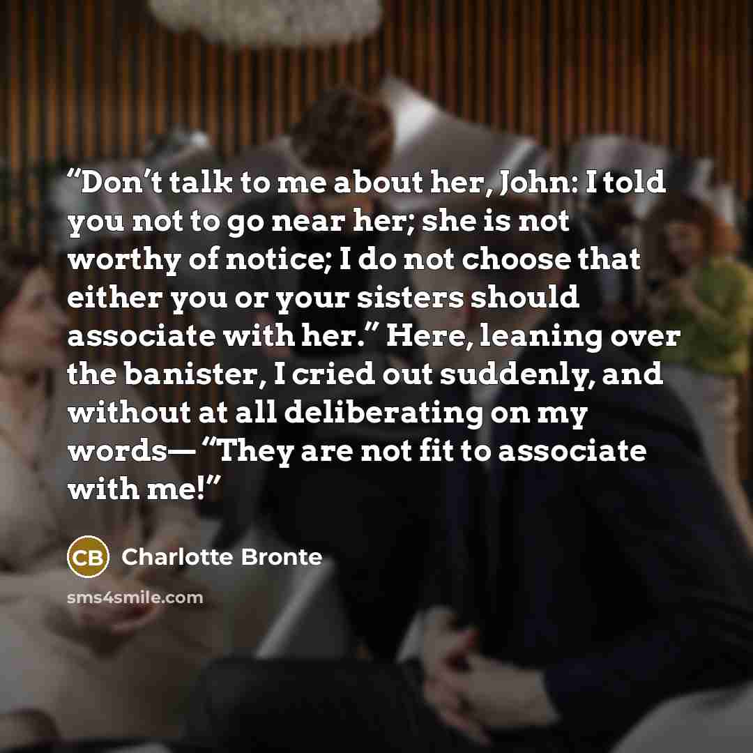 “Don’t talk to me about her, John: I told you not to go near her; she is not worthy of notice; I do not choose that either you or your sisters should associate with her.” Here, leaning over the banister, I cried out suddenly, and without at all deliberating on my words— “They are not fit to…” quote by Charlotte Brontë
