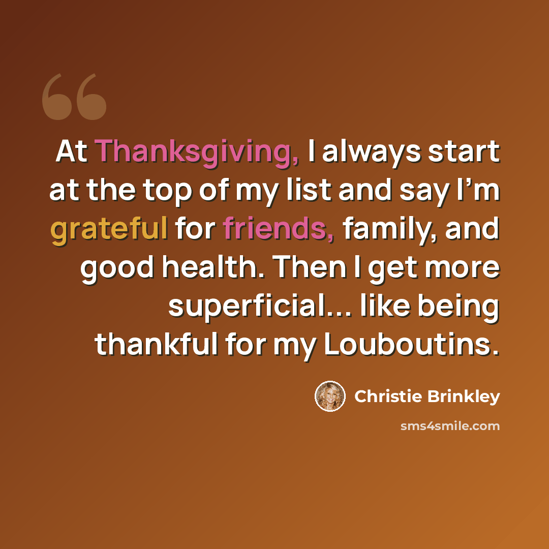 “At Thanksgiving, I always start at the top of my list and say I'm grateful for friends, family, and good health. Then I get more superficial... like being thankful for my Louboutins.” quote by Christie Brinkley