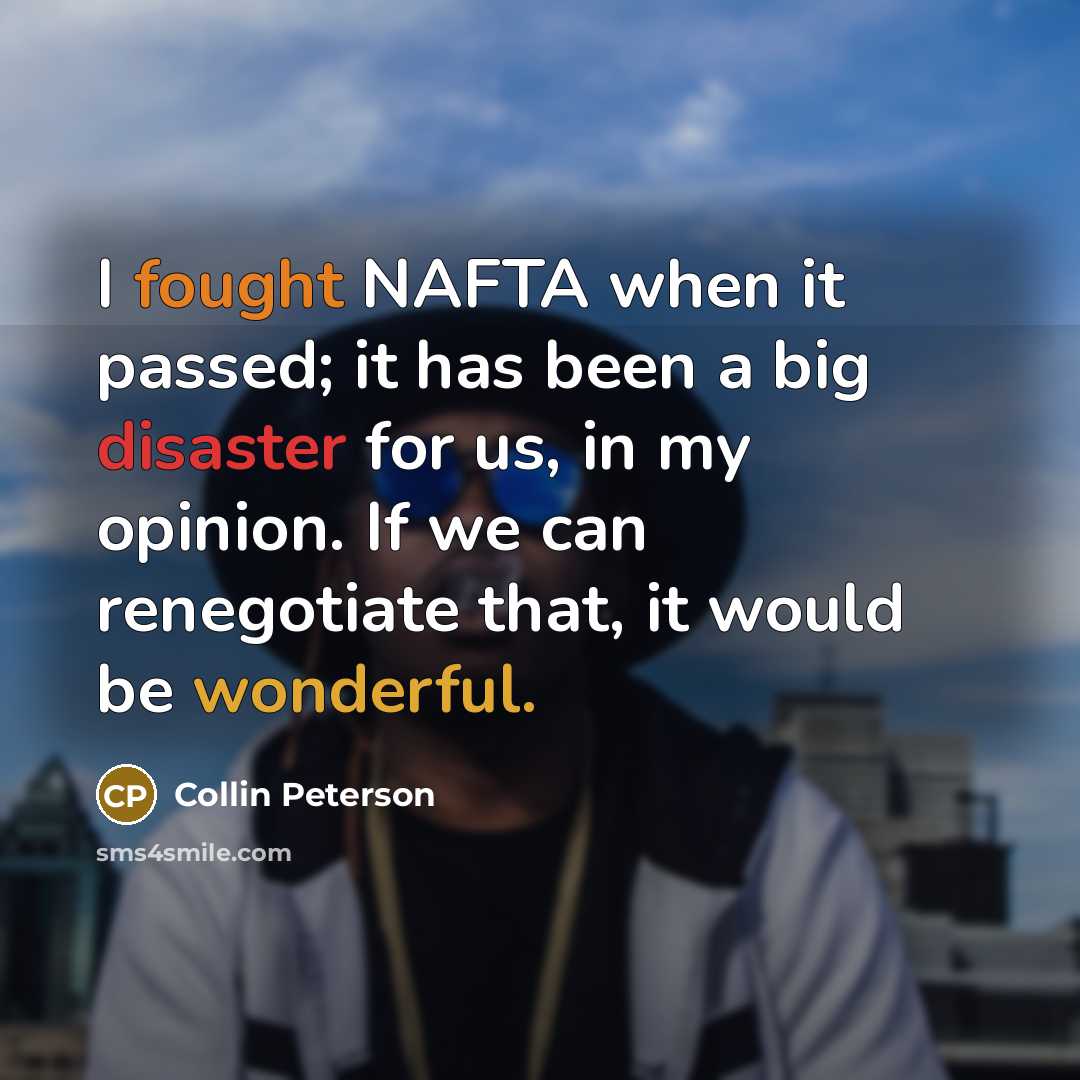 “I fought NAFTA when it passed; it has been a big disaster for us, in my opinion. If we can renegotiate that, it would be wonderful.” quote by Collin Peterson