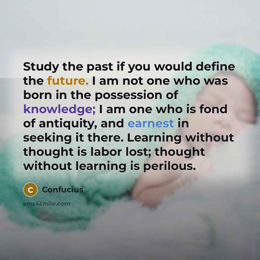“Study the past if you would define the future. I am not one who was born in the possession of knowledge; I am one who is fond of antiquity, and earnest in seeking it there. Learning without thought is labor lost; thought without learning is perilous.” quote by Confucius