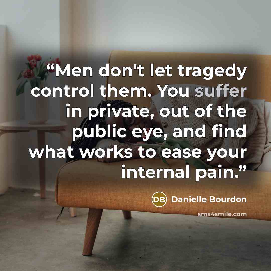 “Men don't let tragedy control them. You suffer in private, out of the public eye, and find what works to ease your internal pain.” quote by Danielle Bourdon