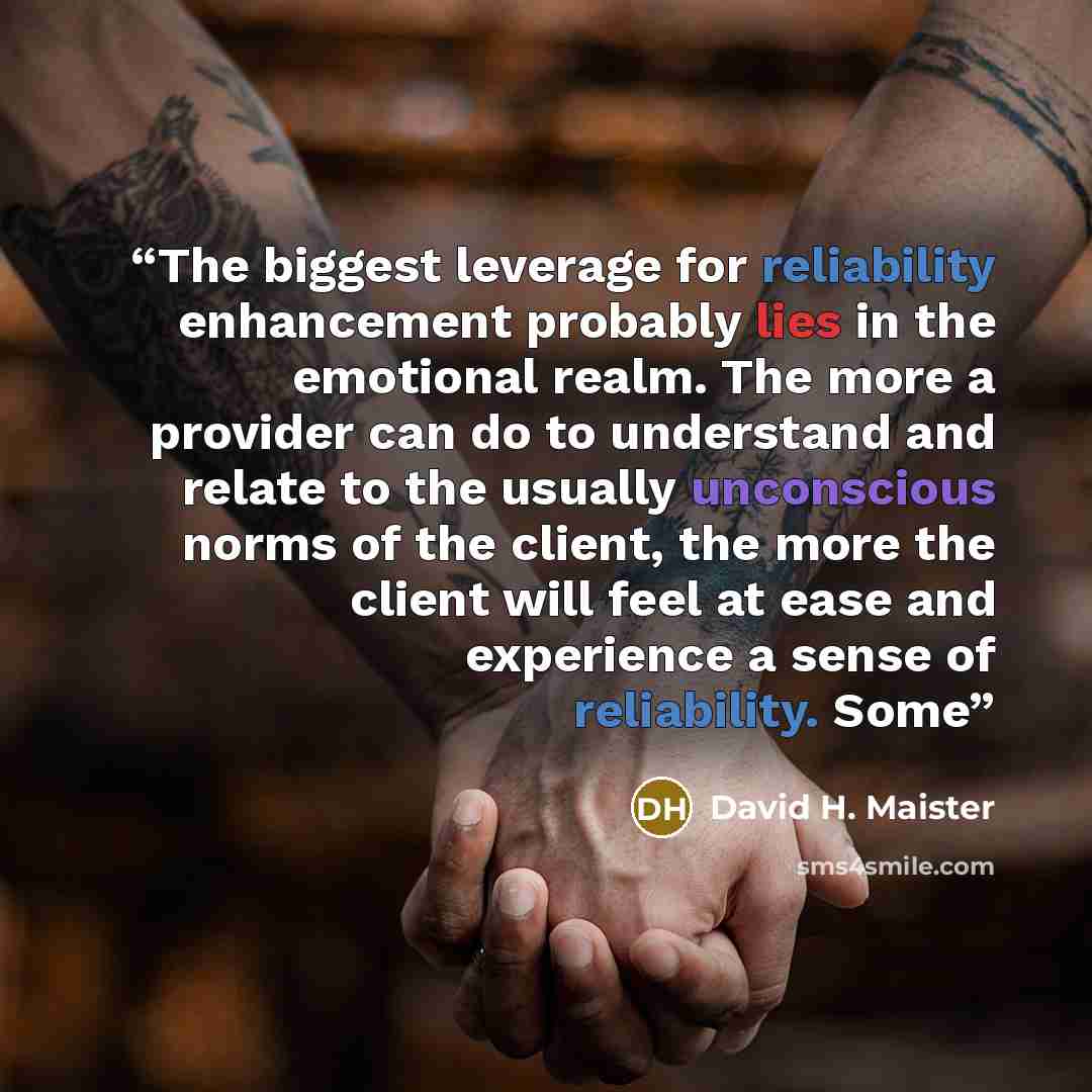 “The biggest leverage for reliability enhancement probably lies in the emotional realm. The more a provider can do to understand and relate to the usually unconscious norms of the client, the more the client will feel at ease and experience a sense of reliability. Some” quote by David H. Maister