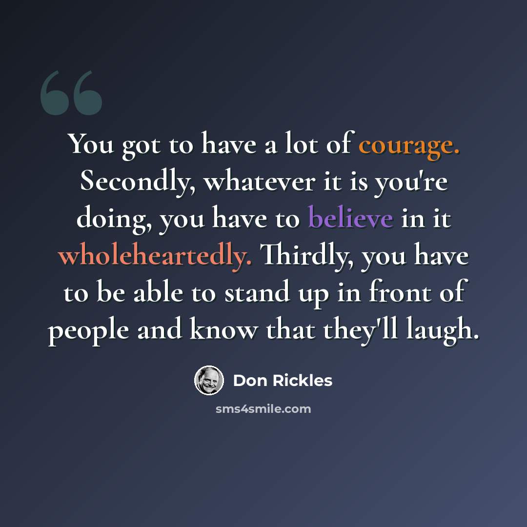 “You got to have a lot of courage. Secondly, whatever it is you're doing, you have to believe in it wholeheartedly. Thirdly, you have to be able to stand up in front of people and know that they'll laugh.” quote by Don Rickles