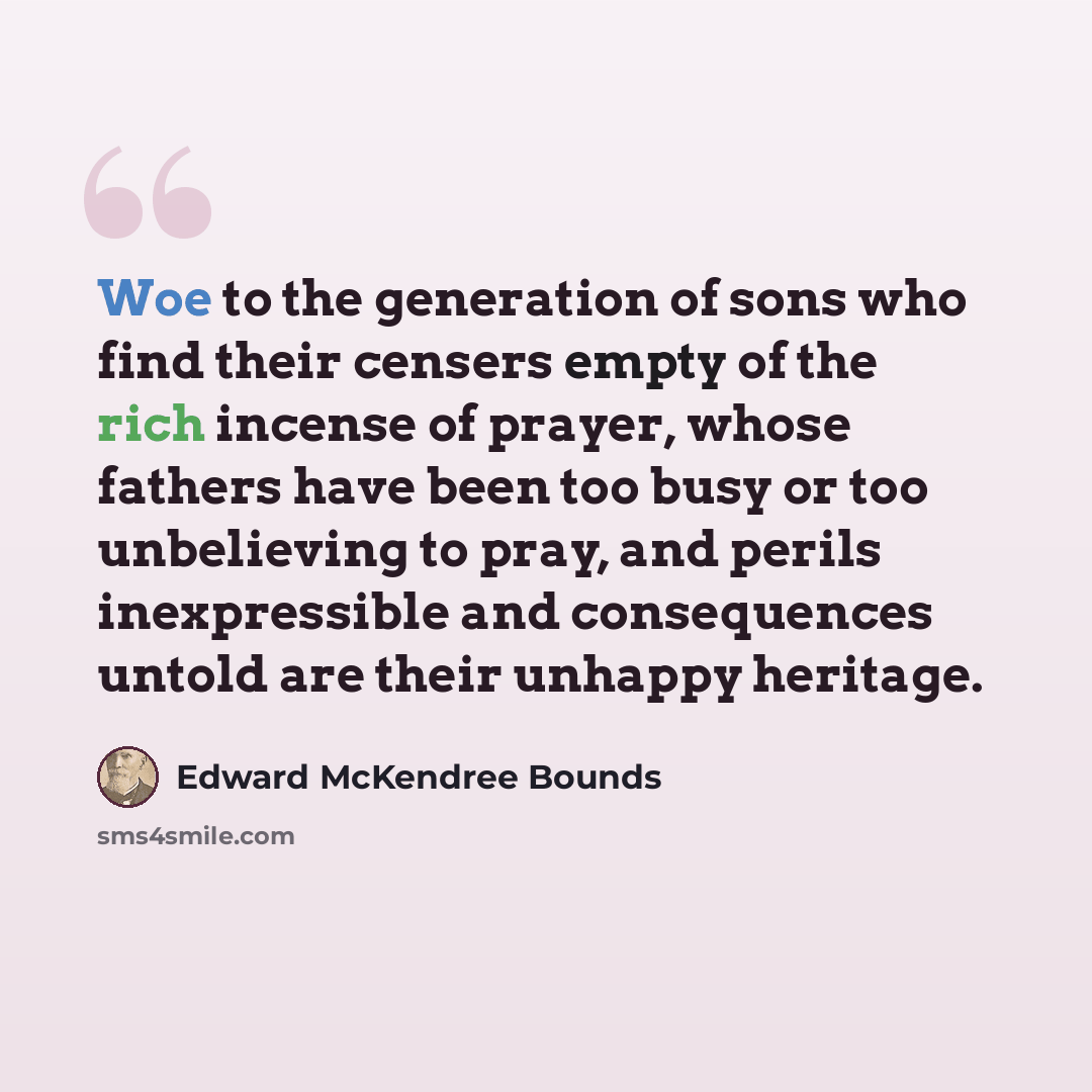 “Woe to the generation of sons who find their censers empty of the rich incense of prayer, whose fathers have been too busy or too unbelieving to pray, and perils inexpressible and consequences untold are their unhappy heritage.” quote by Edward McKendree Bounds