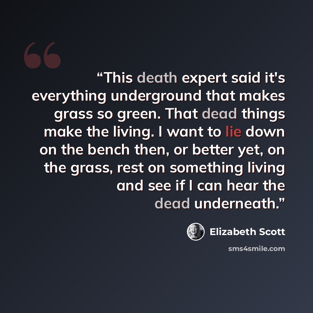 “This death expert said it's everything underground that makes grass so green. That dead things make the living. I want to lie down on the bench then, or better yet, on the grass, rest on something living and see if I can hear the dead underneath.” quote by Elizabeth Scott