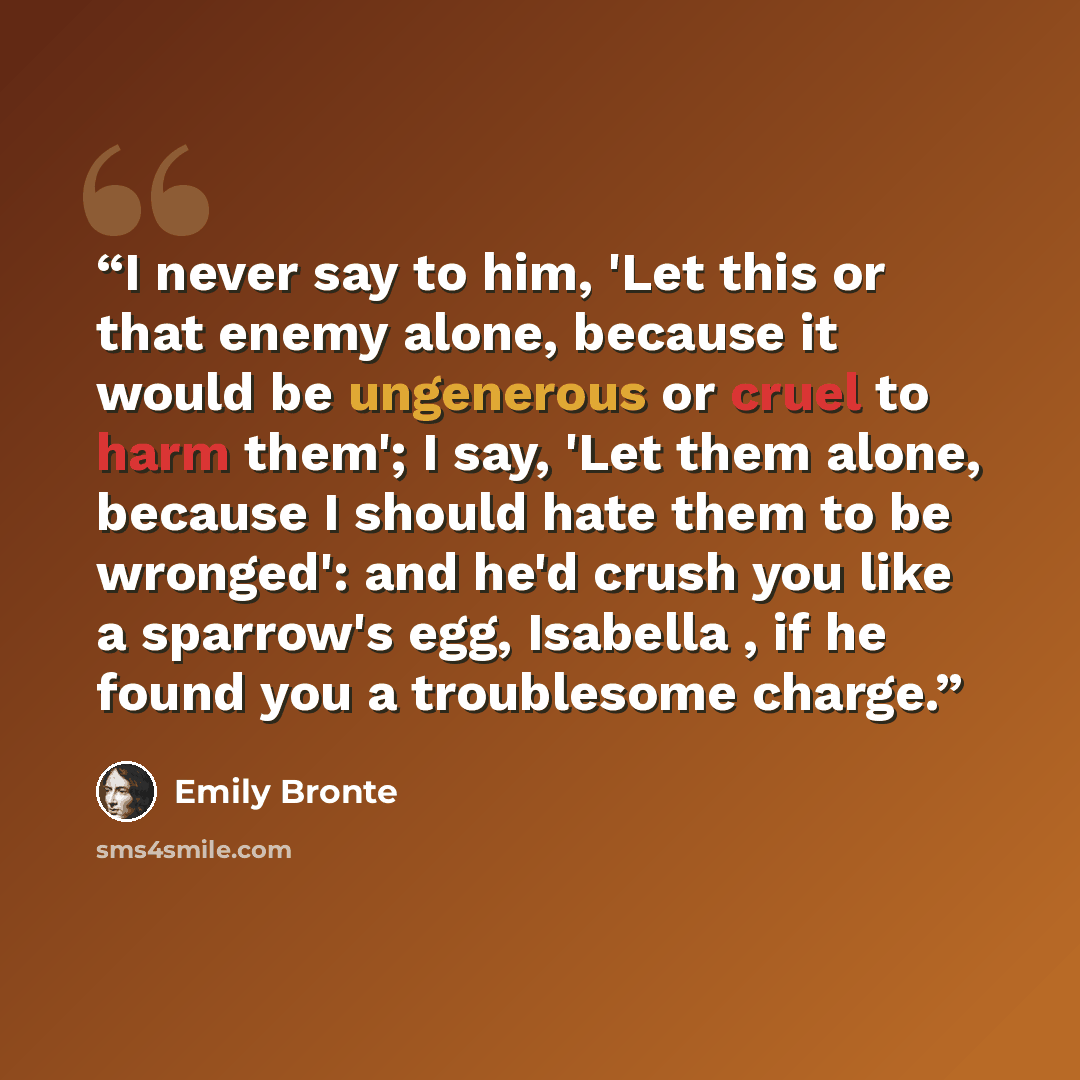 “I never say to him, 'Let this or that enemy alone, because it would be ungenerous or cruel to harm them'; I say, 'Let them alone, because I should hate them to be wronged': and he'd crush you like a sparrow's egg, Isabella , if he found you a troublesome charge.” quote by Emily Brontë