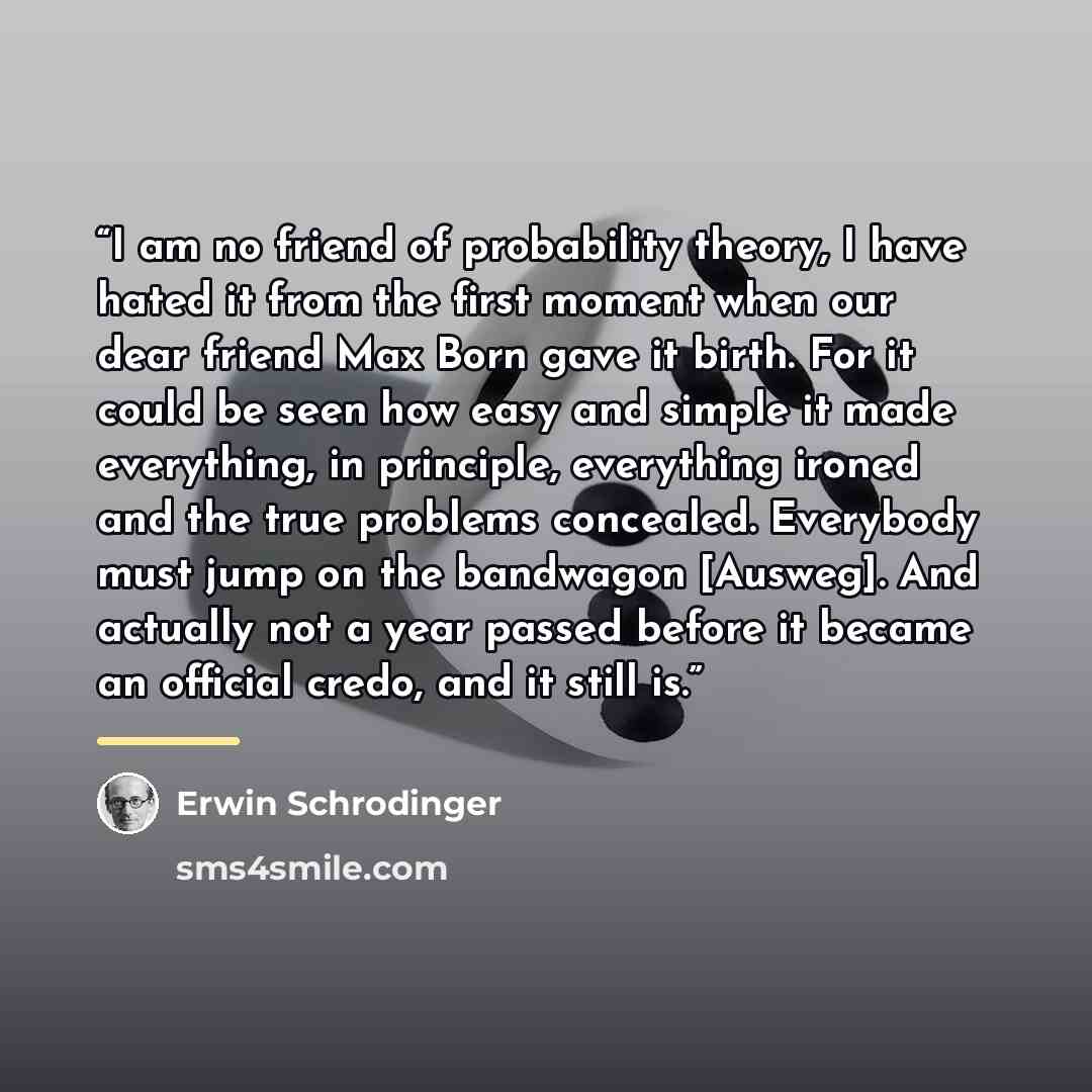 “I am no friend of probability theory, I have hated it from the first moment when our dear friend Max Born gave it birth. For it could be seen how easy and simple it made everything, in principle, everything ironed and the true problems concealed. Everybody must jump on the bandwagon [Ausweg]. And…” quote by Erwin Schrödinger