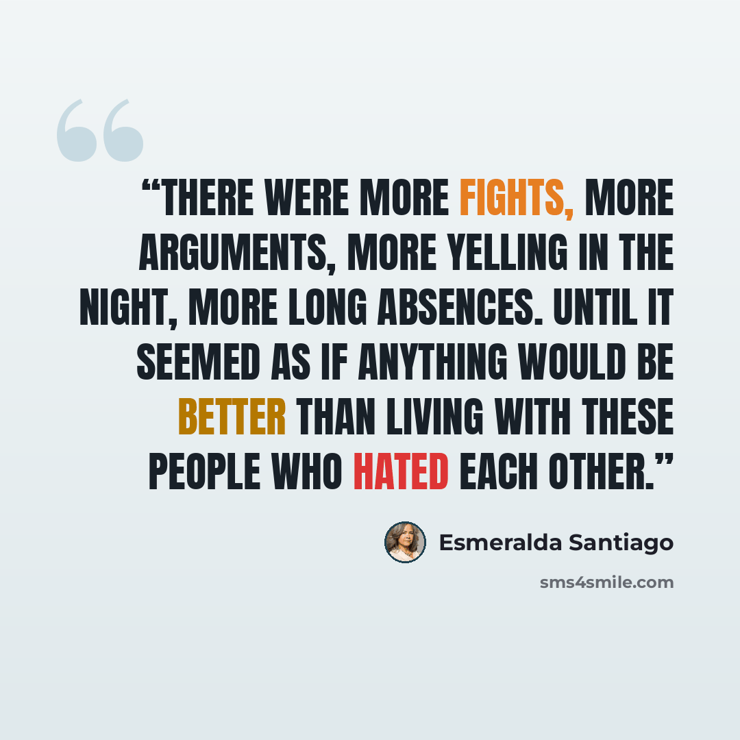 “There were more fights, more arguments, more yelling in the night, more long absences. Until it seemed as if anything would be better than living with these people who hated each other.” quote by Esmeralda Santiago