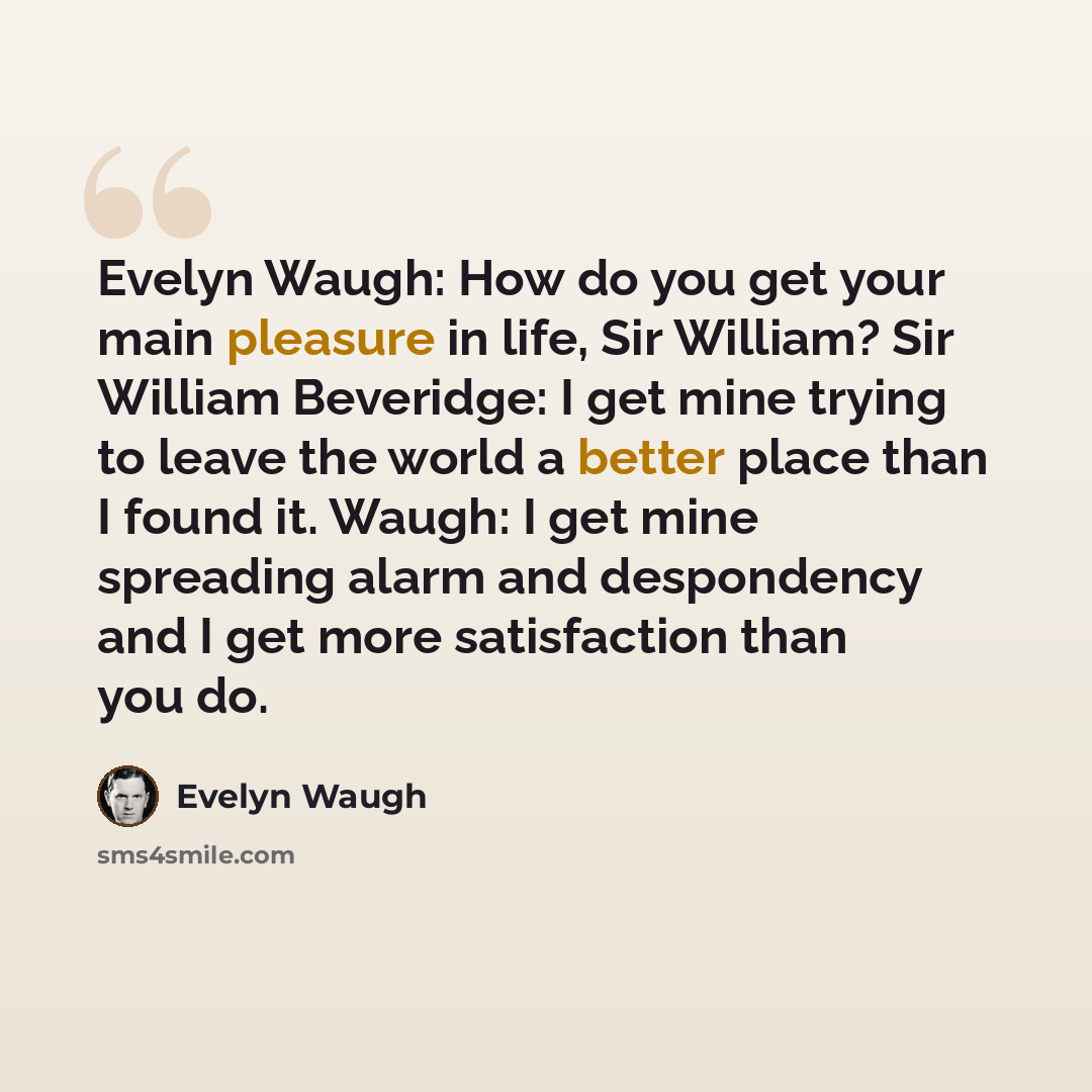 “Evelyn Waugh: How do you get your main pleasure in life, Sir William? Sir William Beveridge: I get mine trying to leave the world a better place than I found it. Waugh: I get mine spreading alarm and despondency and I get more satisfaction than you do.” quote by Evelyn Waugh